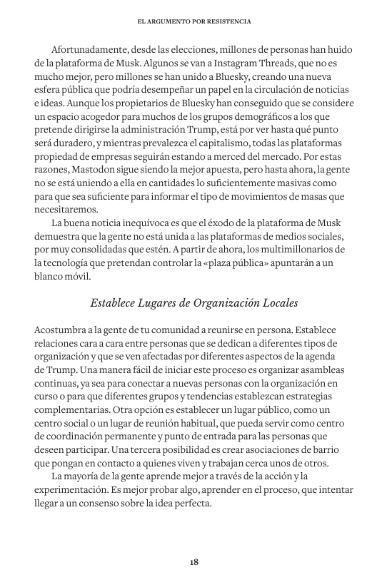 Afortunadamente, desde las elecciones, millones de personas han huido delaplataforma de Musk. Algunos se van a Instagram Threads, que noes mucho mejor, pero millones se han unido a Bluesky, creando una nueva esfera publica que podria desempediar un papel en la circulacién de noticias eideas. Aunque los propietarios de Bluesky han conseguido que se considere un espacio acogedor para muchos de los grupos demogréficos alos que pretende dirigirse la administracion Trump, estd por ver hasta qué punto serd duradero, y mientras prevalezca el capitalismo, todaslas plataformas propiedad de empresas seguirén estando a merced del mercado. Por estas razones, Mastodon sigue siendola mejor apuesta, pero hastaahora, la gente nose esta uniendo a ella en cantidades lo suficientemente masivas como, ‘paraque sea suficiente para informar el tipo de movimientos de masas que necesitaremos. Labuena noticia inequivoca es que el éxodo dela plataforma de Musk demuestra quela gente no esté unida alas plataformas de medios sociales, ‘por muy consolidadas que estén. A partir de ahora, los multimillonarios de latecnologia que pretendan controlar la «plaza piblica» apuntardn aun blanco mévil. Establece Lugares de Organizacion Locales Acostumbraalagente de tu comunidad a reunirse en persona. Establece relaciones caraa cara entre personas que se dedican a diferentes tipos de organizaci6ny que se ven afectadas por diferentes aspectos de laagenda deTrump. Una manera ficil de iniciar este proceso s organizar asambleas continuas, ya sea para conectar a nuevas personas con la organizacién en curso o para que diferentes grupos y tendencias establezcan estrategias complementarias. Otra opci6n es establecer un lugar piiblico, comoun centrosocial o un lugar de reuni6n habitual, que pueda servir como centro n permanente y punto de entrada para las personas que ipar. Una tercera posibilidad es crear asociaciones de barrio que pongan en contactoa quienesviven y trabajan cerca unos de otros. Lamayoria de la gente aprende mejora través de laaccionyla experimentaci6n. Es mejor probar algo, aprender en el proceso, que intentar Tlegara un consenso sobre la dea perfecta.